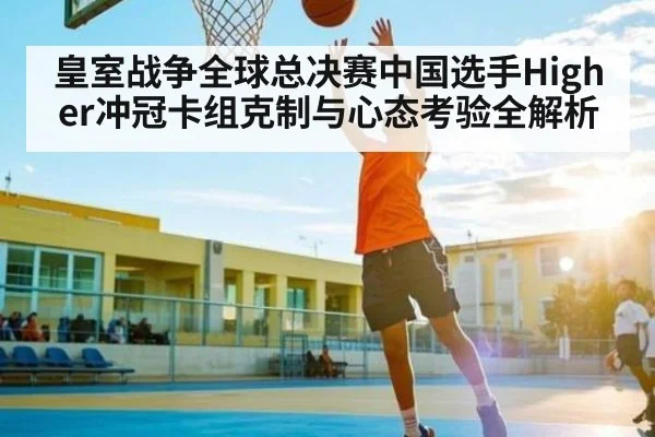 皇室战争全球总决赛中国选手Higher冲冠卡组克制与心态考验全解析 - kaiyun