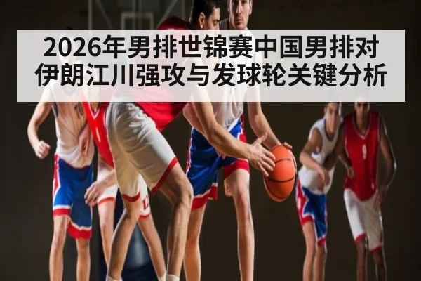 2026年男排世锦赛中国男排对伊朗江川强攻与发球轮关键分析 - kaiyun