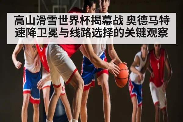高山滑雪世界杯揭幕战 奥德马特速降卫冕与线路选择的关键观察 - kaiyun