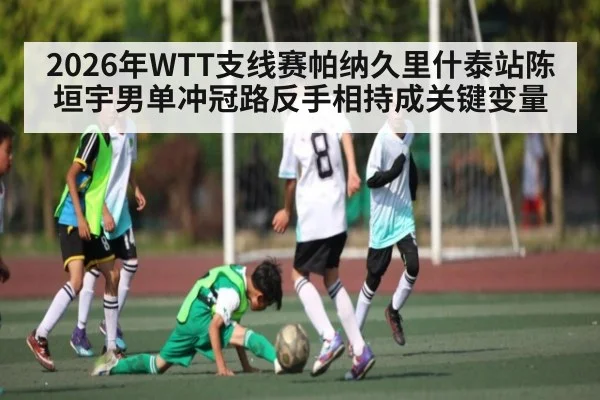 2026年WTT支线赛帕纳久里什泰站陈垣宇男单冲冠路反手相持成关键变量 - kaiyun